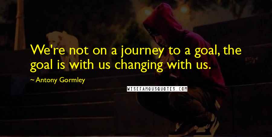 Antony Gormley Quotes: We're not on a journey to a goal, the goal is with us changing with us.