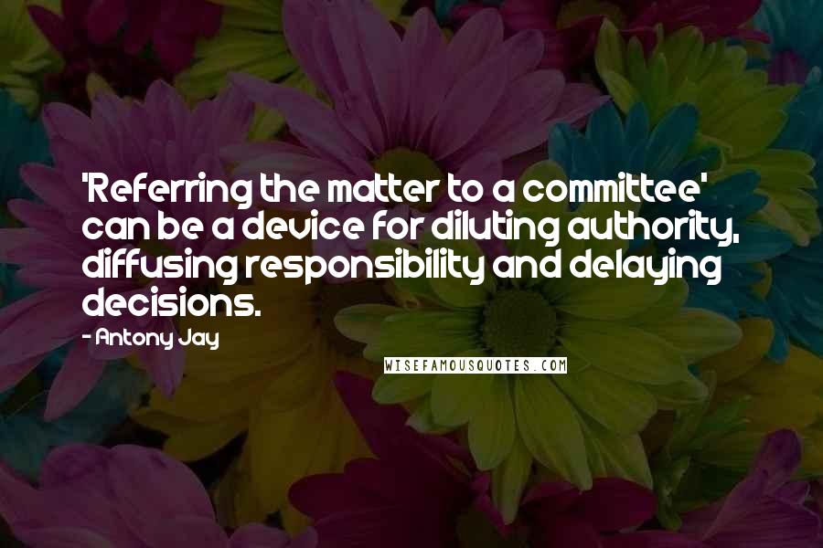 Antony Jay Quotes: 'Referring the matter to a committee' can be a device for diluting authority, diffusing responsibility and delaying decisions.