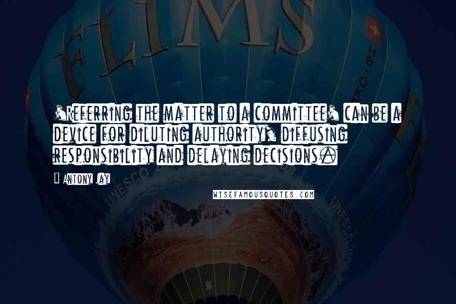 Antony Jay Quotes: 'Referring the matter to a committee' can be a device for diluting authority, diffusing responsibility and delaying decisions.