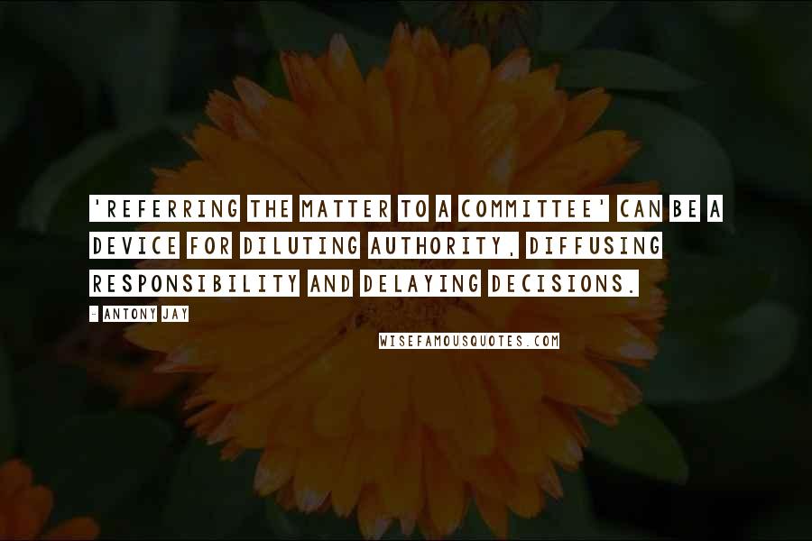 Antony Jay Quotes: 'Referring the matter to a committee' can be a device for diluting authority, diffusing responsibility and delaying decisions.