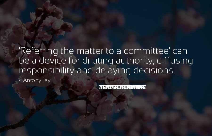 Antony Jay Quotes: 'Referring the matter to a committee' can be a device for diluting authority, diffusing responsibility and delaying decisions.