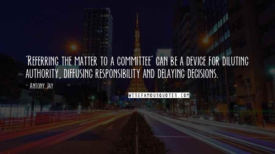 Antony Jay Quotes: 'Referring the matter to a committee' can be a device for diluting authority, diffusing responsibility and delaying decisions.