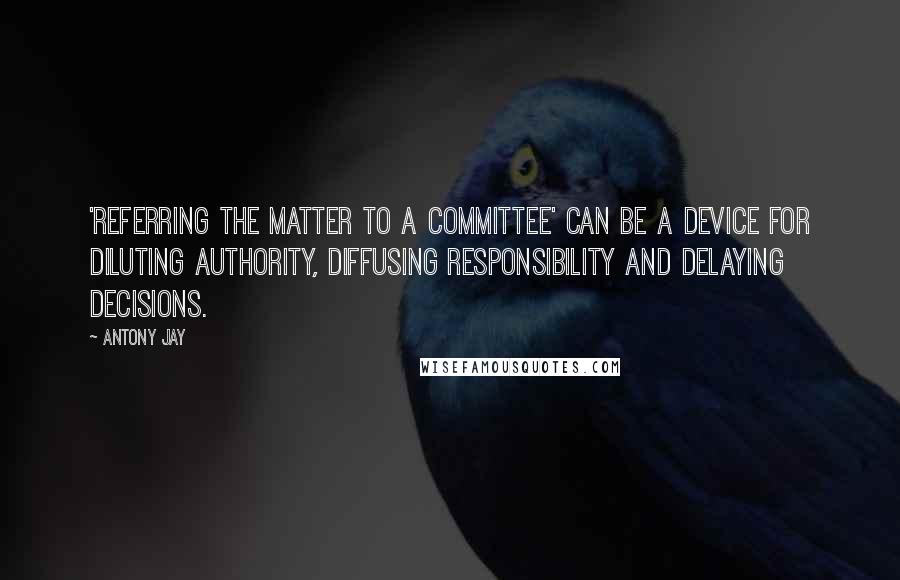 Antony Jay Quotes: 'Referring the matter to a committee' can be a device for diluting authority, diffusing responsibility and delaying decisions.