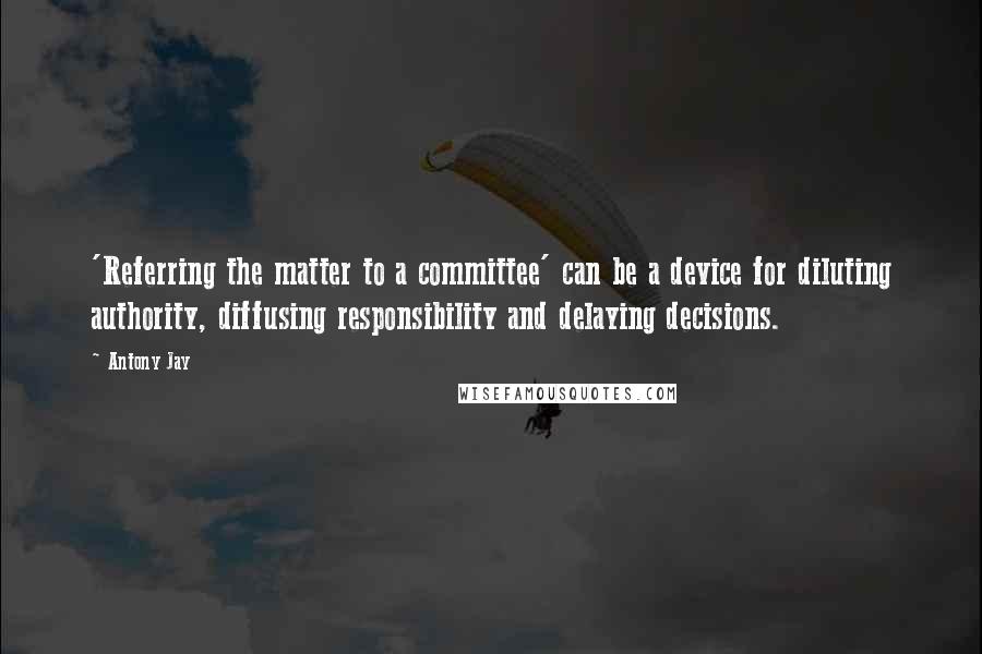 Antony Jay Quotes: 'Referring the matter to a committee' can be a device for diluting authority, diffusing responsibility and delaying decisions.