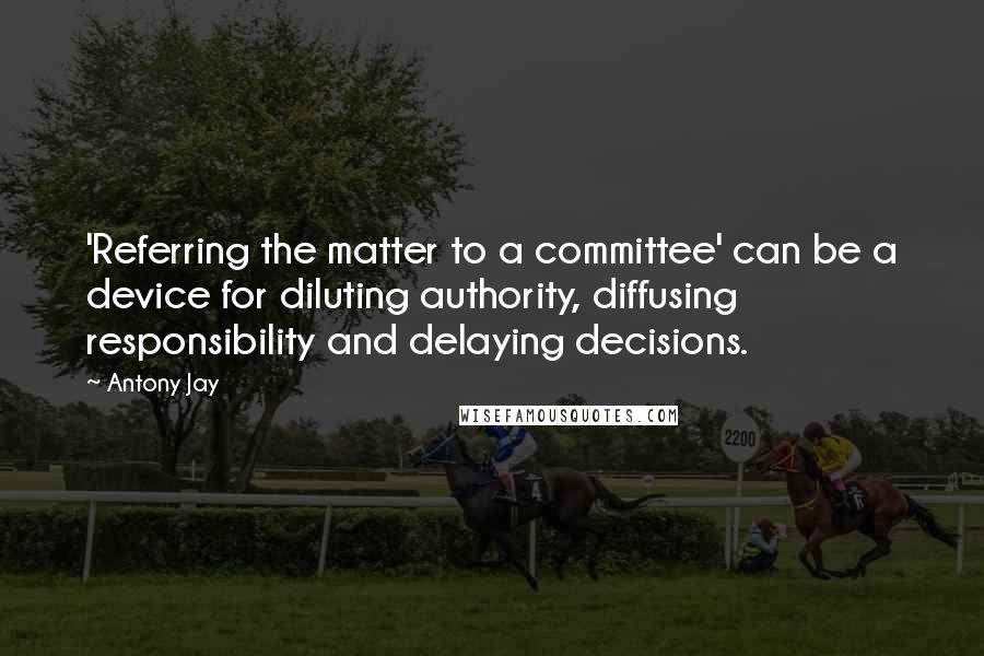 Antony Jay Quotes: 'Referring the matter to a committee' can be a device for diluting authority, diffusing responsibility and delaying decisions.