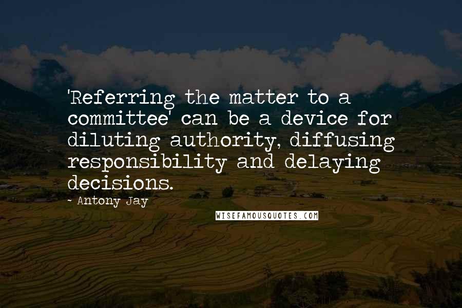 Antony Jay Quotes: 'Referring the matter to a committee' can be a device for diluting authority, diffusing responsibility and delaying decisions.