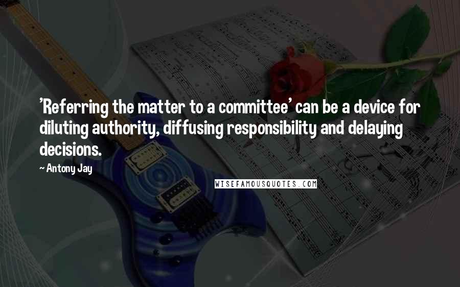 Antony Jay Quotes: 'Referring the matter to a committee' can be a device for diluting authority, diffusing responsibility and delaying decisions.