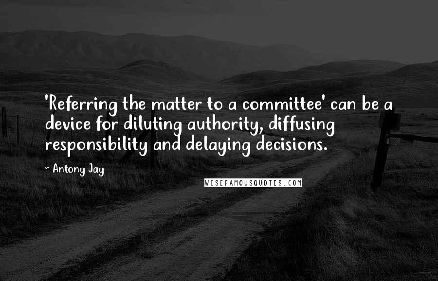 Antony Jay Quotes: 'Referring the matter to a committee' can be a device for diluting authority, diffusing responsibility and delaying decisions.