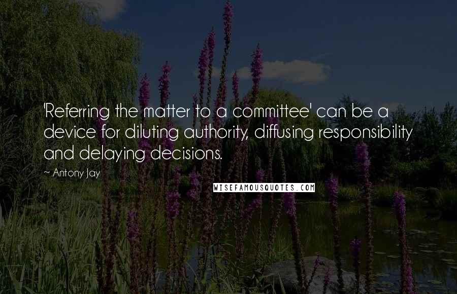 Antony Jay Quotes: 'Referring the matter to a committee' can be a device for diluting authority, diffusing responsibility and delaying decisions.