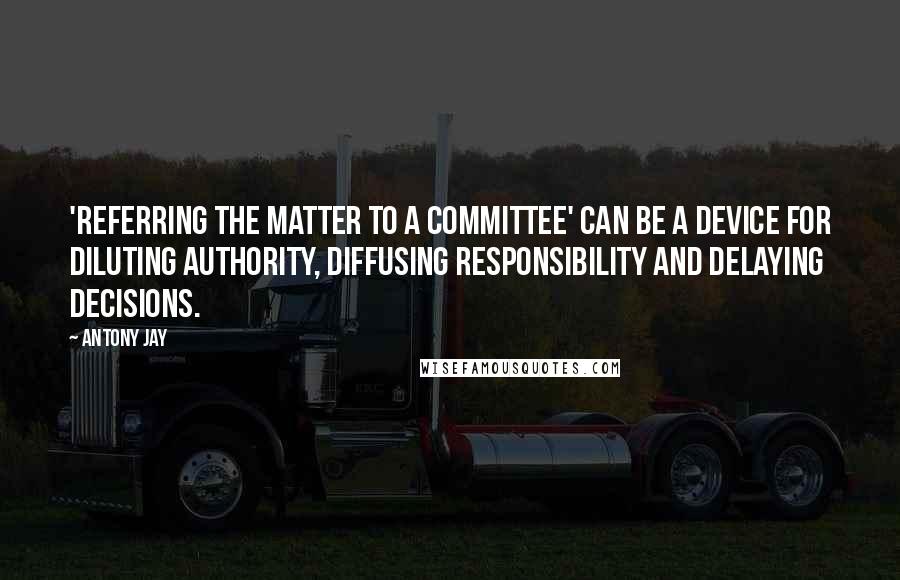 Antony Jay Quotes: 'Referring the matter to a committee' can be a device for diluting authority, diffusing responsibility and delaying decisions.
