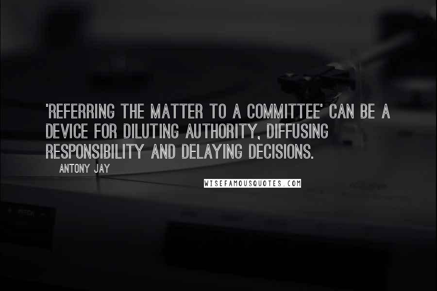 Antony Jay Quotes: 'Referring the matter to a committee' can be a device for diluting authority, diffusing responsibility and delaying decisions.