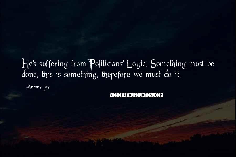 Antony Jay Quotes: He's suffering from Politicians' Logic. Something must be done, this is something, therefore we must do it.