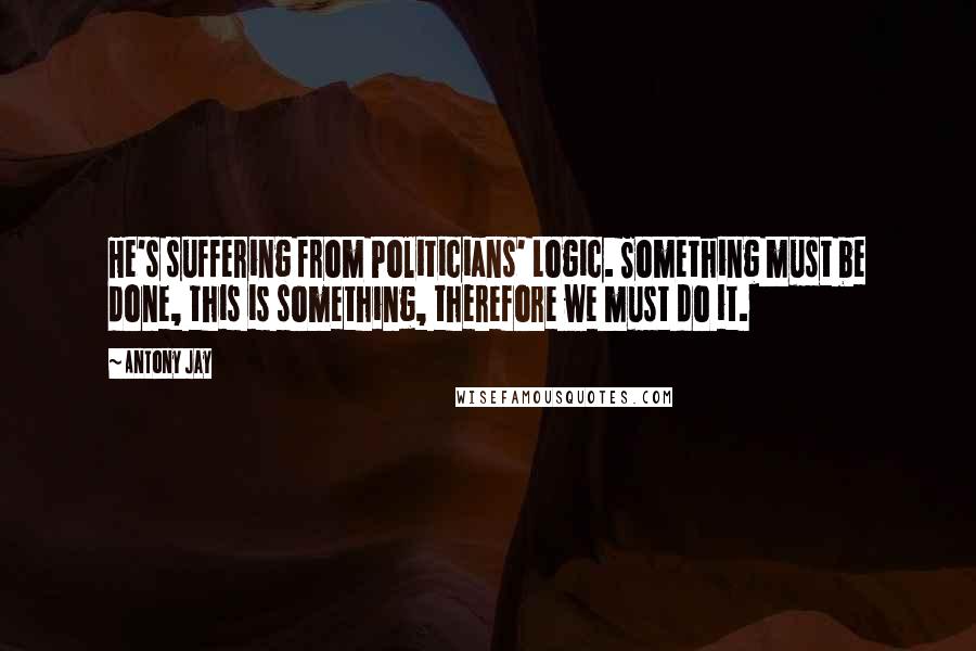 Antony Jay Quotes: He's suffering from Politicians' Logic. Something must be done, this is something, therefore we must do it.
