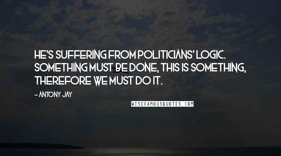 Antony Jay Quotes: He's suffering from Politicians' Logic. Something must be done, this is something, therefore we must do it.