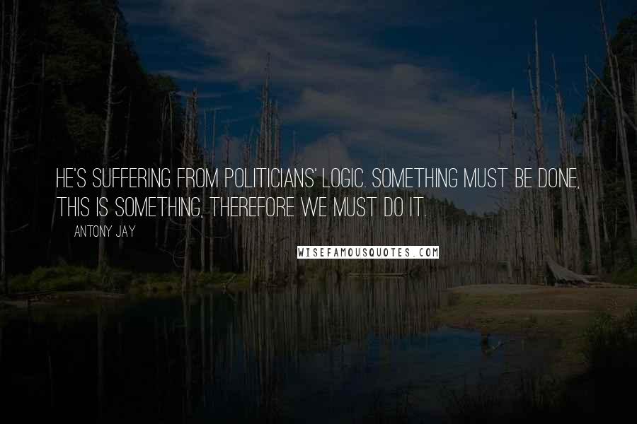 Antony Jay Quotes: He's suffering from Politicians' Logic. Something must be done, this is something, therefore we must do it.