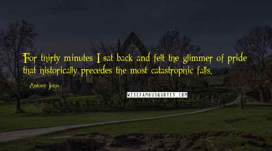 Antony John Quotes: For thirty minutes I sat back and felt the glimmer of pride that historically precedes the most catastrophic falls.