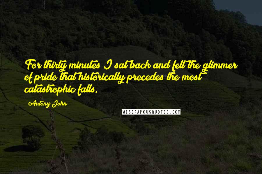 Antony John Quotes: For thirty minutes I sat back and felt the glimmer of pride that historically precedes the most catastrophic falls.