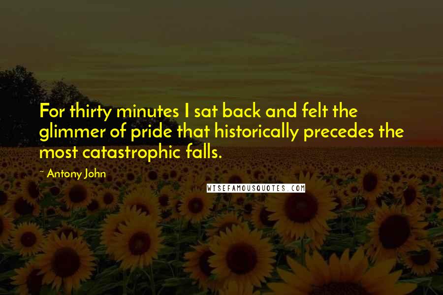 Antony John Quotes: For thirty minutes I sat back and felt the glimmer of pride that historically precedes the most catastrophic falls.