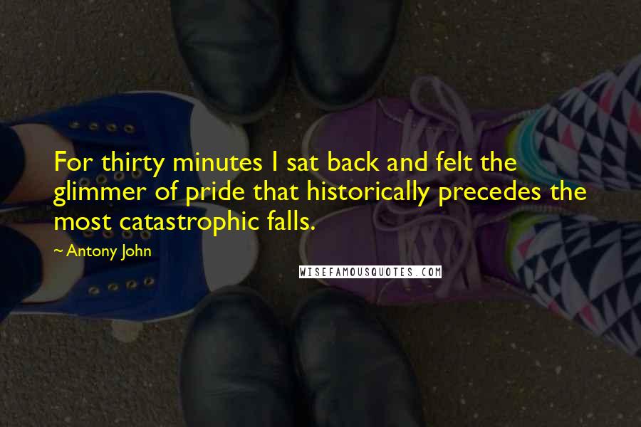 Antony John Quotes: For thirty minutes I sat back and felt the glimmer of pride that historically precedes the most catastrophic falls.