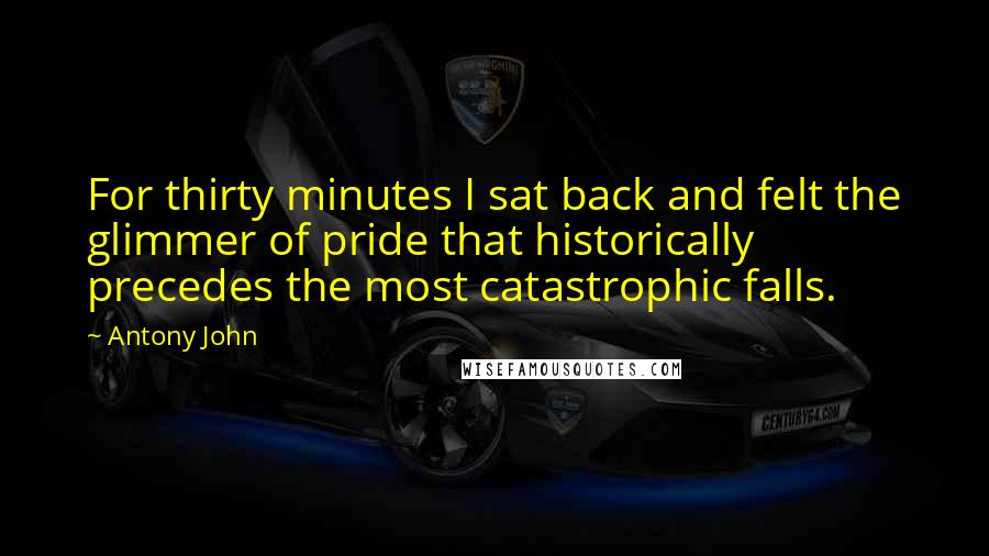 Antony John Quotes: For thirty minutes I sat back and felt the glimmer of pride that historically precedes the most catastrophic falls.