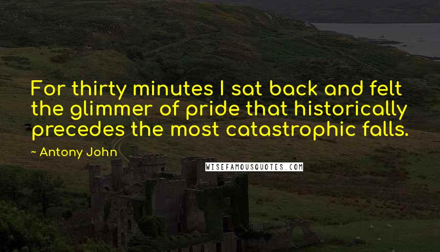 Antony John Quotes: For thirty minutes I sat back and felt the glimmer of pride that historically precedes the most catastrophic falls.