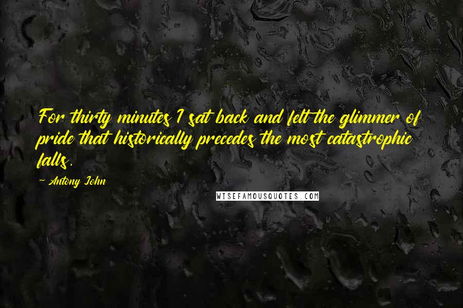 Antony John Quotes: For thirty minutes I sat back and felt the glimmer of pride that historically precedes the most catastrophic falls.