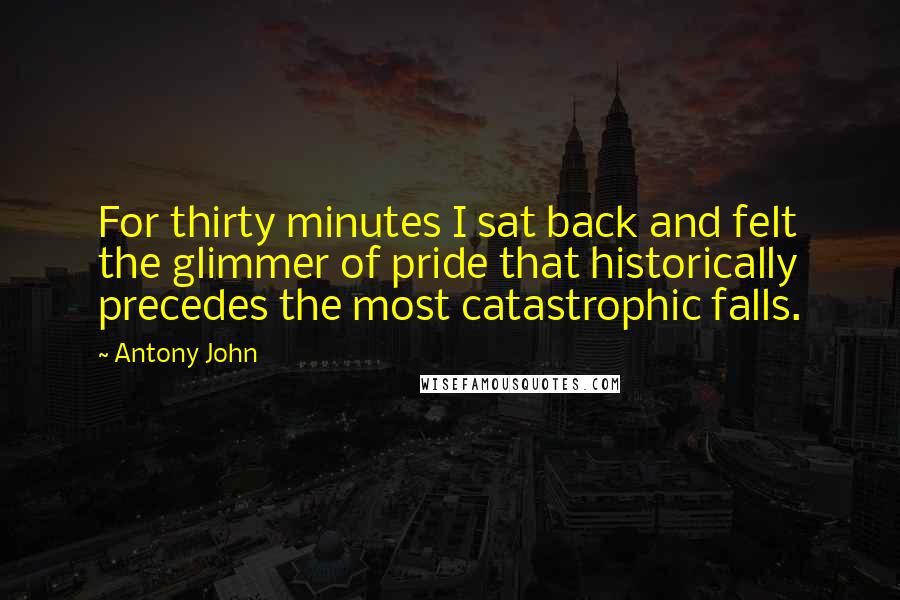 Antony John Quotes: For thirty minutes I sat back and felt the glimmer of pride that historically precedes the most catastrophic falls.