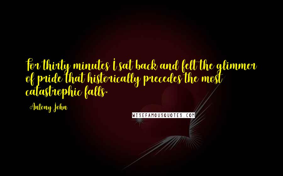 Antony John Quotes: For thirty minutes I sat back and felt the glimmer of pride that historically precedes the most catastrophic falls.