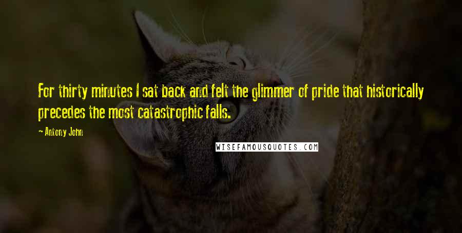 Antony John Quotes: For thirty minutes I sat back and felt the glimmer of pride that historically precedes the most catastrophic falls.