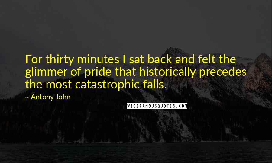 Antony John Quotes: For thirty minutes I sat back and felt the glimmer of pride that historically precedes the most catastrophic falls.