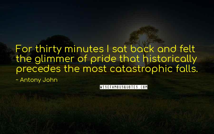 Antony John Quotes: For thirty minutes I sat back and felt the glimmer of pride that historically precedes the most catastrophic falls.