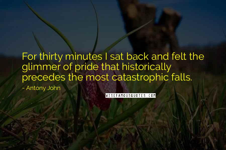 Antony John Quotes: For thirty minutes I sat back and felt the glimmer of pride that historically precedes the most catastrophic falls.