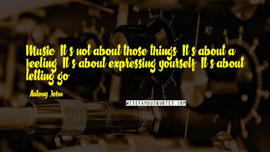 Antony John Quotes: Music. It's not about those things. It's about a feeling. It's about expressing yourself. It's about letting go.