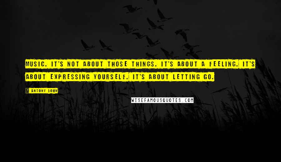 Antony John Quotes: Music. It's not about those things. It's about a feeling. It's about expressing yourself. It's about letting go.