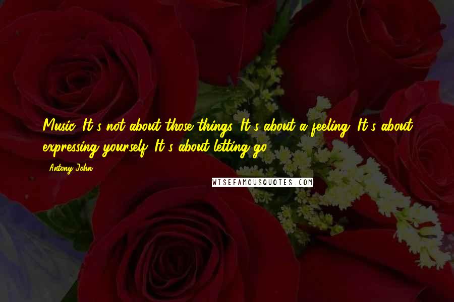 Antony John Quotes: Music. It's not about those things. It's about a feeling. It's about expressing yourself. It's about letting go.