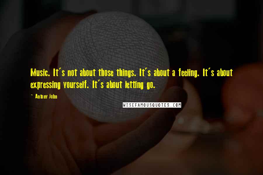 Antony John Quotes: Music. It's not about those things. It's about a feeling. It's about expressing yourself. It's about letting go.