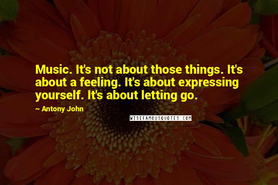 Antony John Quotes: Music. It's not about those things. It's about a feeling. It's about expressing yourself. It's about letting go.