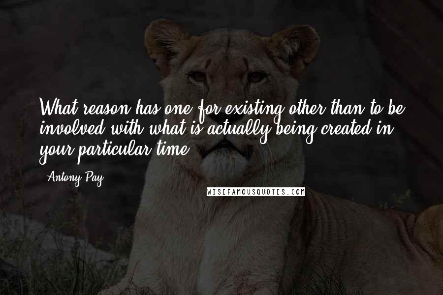 Antony Pay Quotes: What reason has one for existing other than to be involved with what is actually being created in your particular time?