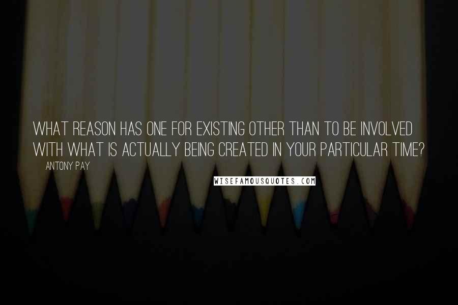 Antony Pay Quotes: What reason has one for existing other than to be involved with what is actually being created in your particular time?