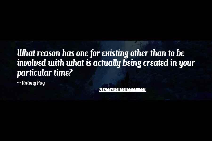 Antony Pay Quotes: What reason has one for existing other than to be involved with what is actually being created in your particular time?