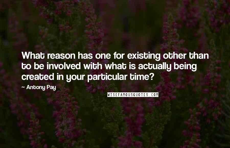 Antony Pay Quotes: What reason has one for existing other than to be involved with what is actually being created in your particular time?