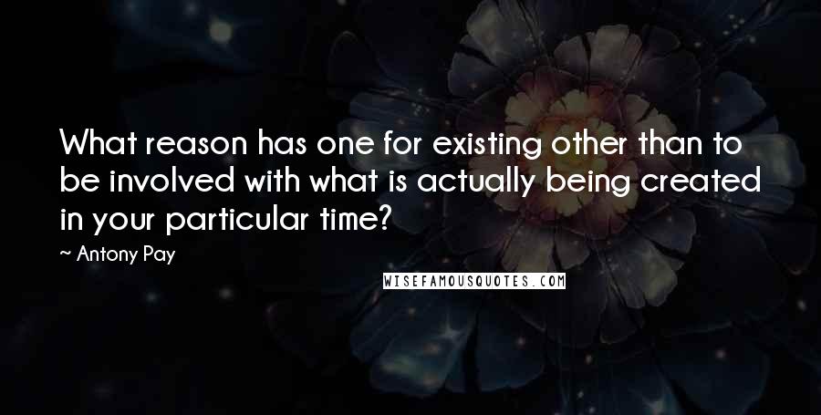 Antony Pay Quotes: What reason has one for existing other than to be involved with what is actually being created in your particular time?