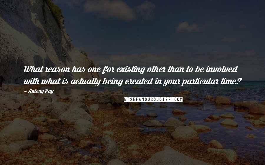 Antony Pay Quotes: What reason has one for existing other than to be involved with what is actually being created in your particular time?