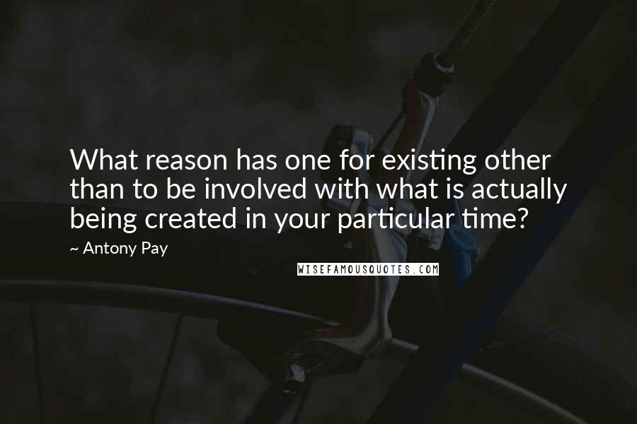 Antony Pay Quotes: What reason has one for existing other than to be involved with what is actually being created in your particular time?