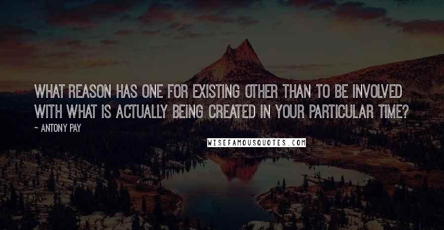 Antony Pay Quotes: What reason has one for existing other than to be involved with what is actually being created in your particular time?