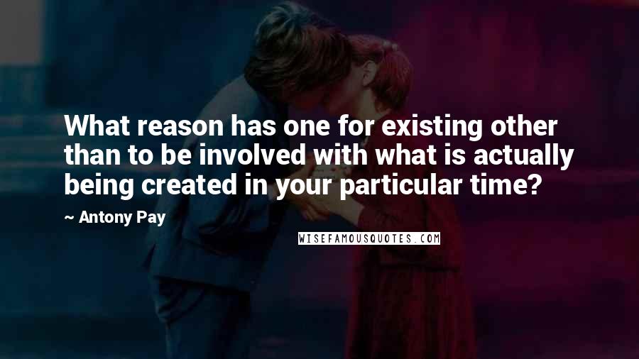 Antony Pay Quotes: What reason has one for existing other than to be involved with what is actually being created in your particular time?