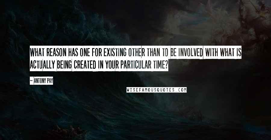 Antony Pay Quotes: What reason has one for existing other than to be involved with what is actually being created in your particular time?