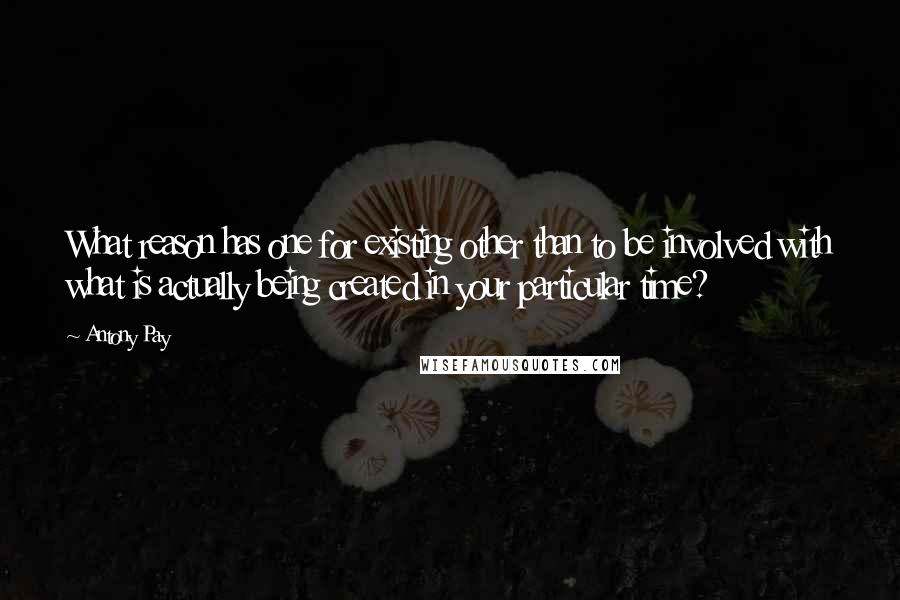 Antony Pay Quotes: What reason has one for existing other than to be involved with what is actually being created in your particular time?