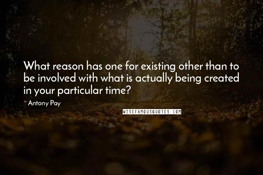 Antony Pay Quotes: What reason has one for existing other than to be involved with what is actually being created in your particular time?