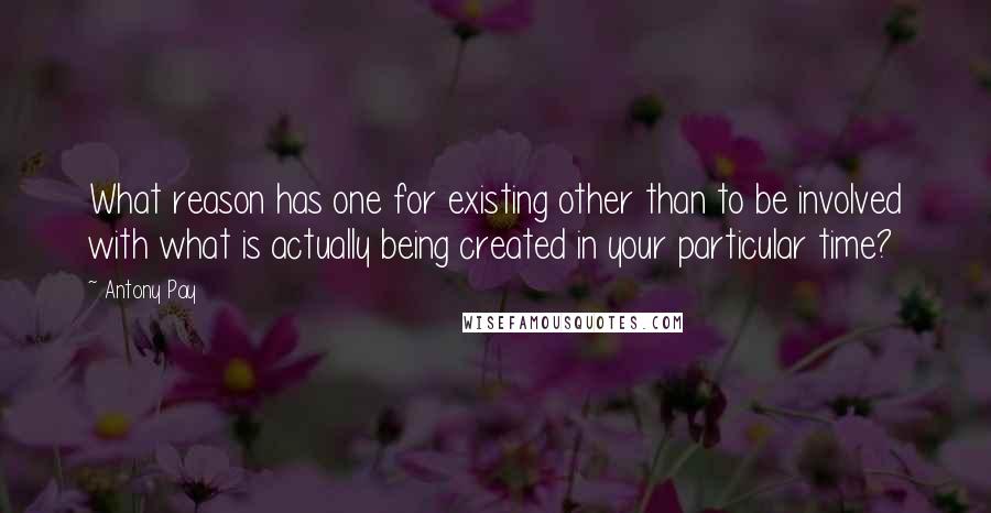 Antony Pay Quotes: What reason has one for existing other than to be involved with what is actually being created in your particular time?